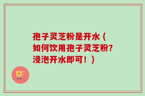 孢子灵芝粉是开水 (如何饮用孢子灵芝粉？浸泡开水即可！)