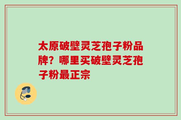 太原破壁灵芝孢子粉品牌？哪里买破壁灵芝孢子粉正宗