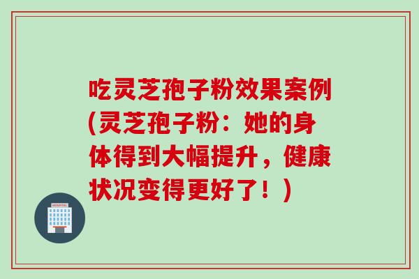吃灵芝孢子粉效果案例(灵芝孢子粉：她的身体得到大幅提升，健康状况变得更好了！)