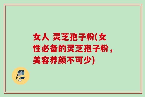 女人 灵芝孢子粉(女性必备的灵芝孢子粉，美容养颜不可少)