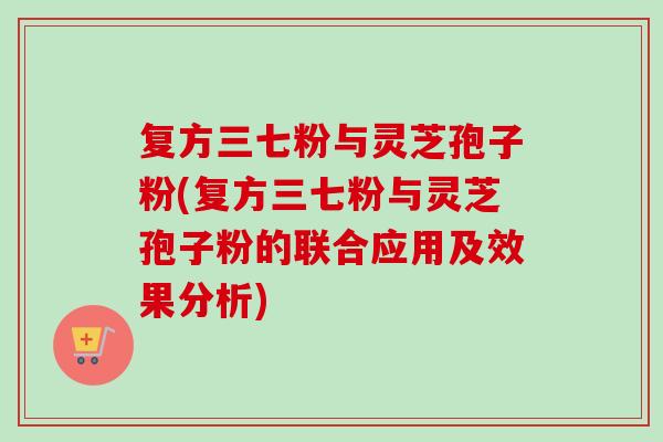 复方三七粉与灵芝孢子粉(复方三七粉与灵芝孢子粉的联合应用及效果分析)