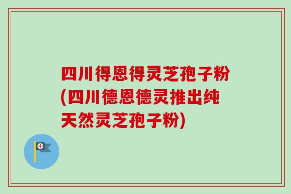 四川得恩得灵芝孢子粉(四川德恩德灵推出纯天然灵芝孢子粉)
