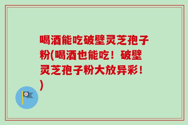 喝酒能吃破壁灵芝孢子粉(喝酒也能吃！破壁灵芝孢子粉大放异彩！)