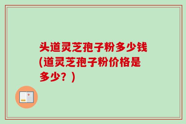 头道灵芝孢子粉多少钱(道灵芝孢子粉价格是多少？)