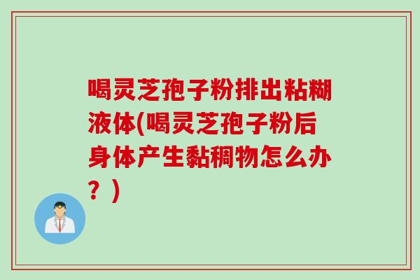 喝灵芝孢子粉排出粘糊液体(喝灵芝孢子粉后身体产生黏稠物怎么办？)