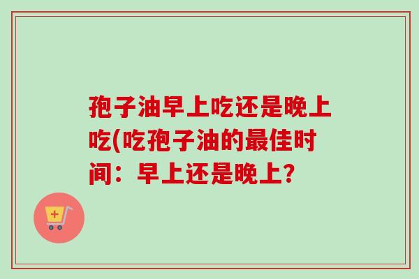 孢子油早上吃还是晚上吃(吃孢子油的最佳时间：早上还是晚上？