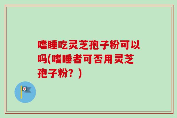 嗜睡吃灵芝孢子粉可以吗(嗜睡者可否用灵芝孢子粉？)