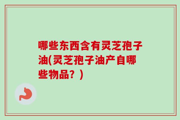 哪些东西含有灵芝孢子油(灵芝孢子油产自哪些物品？)