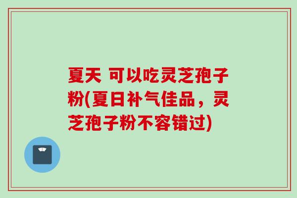 夏天 可以吃灵芝孢子粉(夏日补气佳品，灵芝孢子粉不容错过)