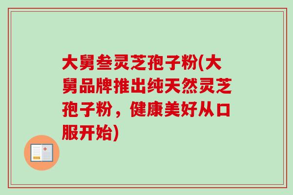大舅叁灵芝孢子粉(大舅品牌推出纯天然灵芝孢子粉，健康美好从口服开始)