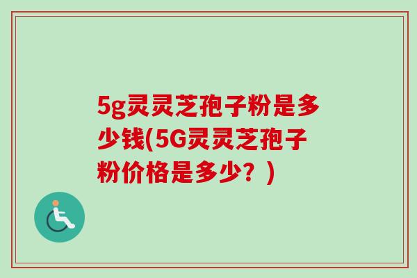 5g灵灵芝孢子粉是多少钱(5G灵灵芝孢子粉价格是多少？)