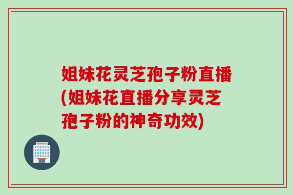 姐妹花灵芝孢子粉直播(姐妹花直播分享灵芝孢子粉的神奇功效)