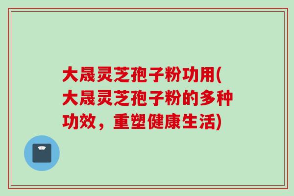 大晟灵芝孢子粉功用(大晟灵芝孢子粉的多种功效，重塑健康生活)