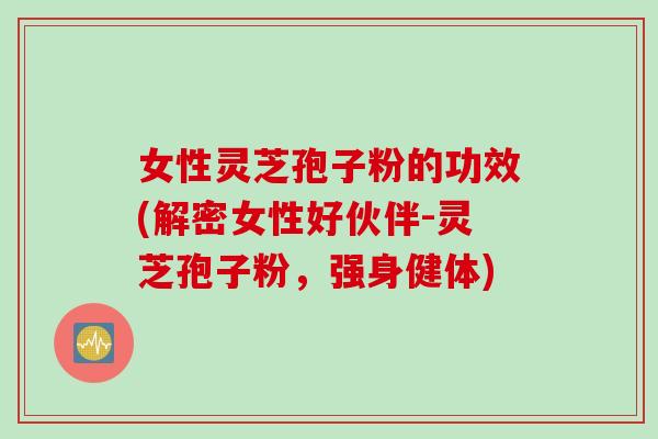 女性灵芝孢子粉的功效(解密女性好伙伴-灵芝孢子粉，强身健体)