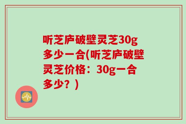 听芝庐破壁灵芝30g多少一合(听芝庐破壁灵芝价格：30g一合多少？)