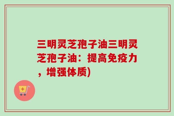 三明灵芝孢子油三明灵芝孢子油：提高免疫力，增强体质)
