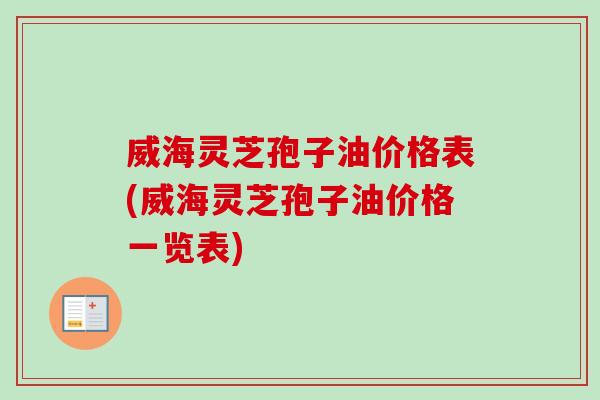 威海灵芝孢子油价格表(威海灵芝孢子油价格一览表)