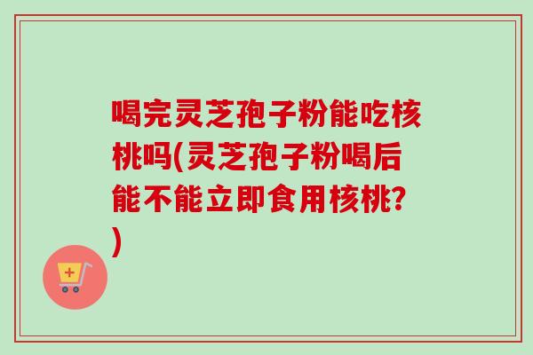 喝完灵芝孢子粉能吃核桃吗(灵芝孢子粉喝后能不能立即食用核桃?) 喝完灵芝孢子粉能吃核桃吗(灵芝孢子粉喝后能不能立即食用核桃?)