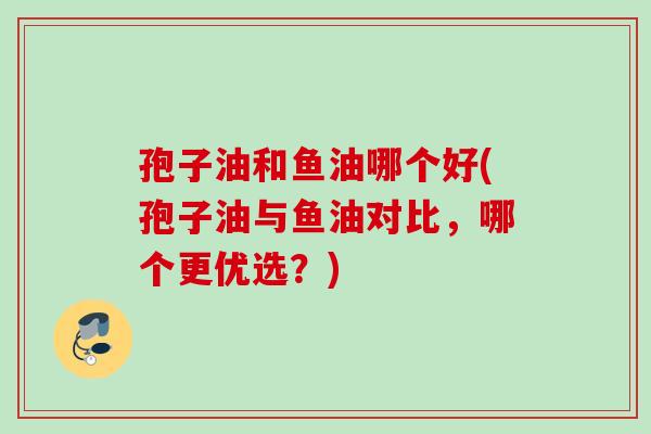孢子油和鱼油哪个好(孢子油与鱼油对比，哪个更优选？)