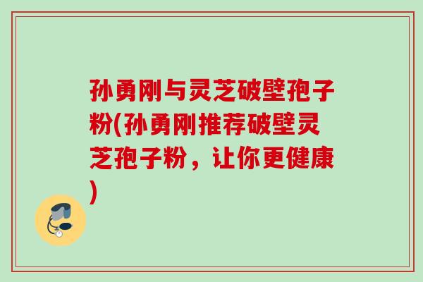孙勇刚与灵芝破壁孢子粉(孙勇刚推荐破壁灵芝孢子粉，让你更健康)