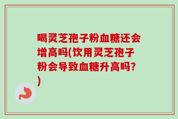 喝灵芝孢子粉血糖还会增高吗(饮用灵芝孢子粉会导致血糖升高吗？)