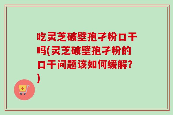 吃灵芝破壁孢孑粉口干吗(灵芝破壁孢孑粉的口干问题该如何缓解？)