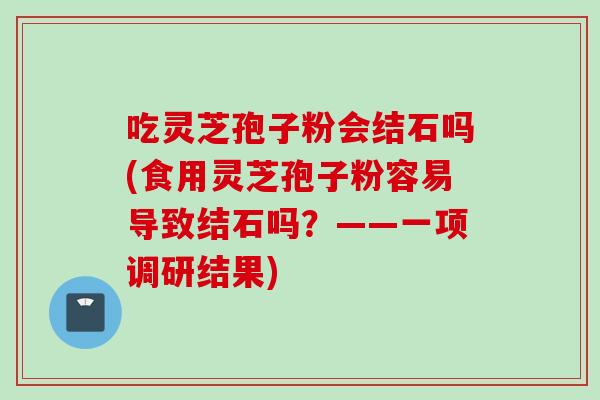 吃灵芝孢子粉会结石吗(食用灵芝孢子粉容易导致结石吗？——一项调研结果)