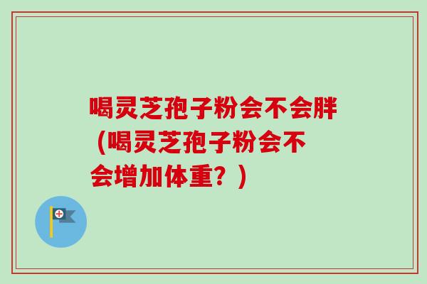 喝灵芝孢子粉会不会胖 (喝灵芝孢子粉会不会增加体重？)