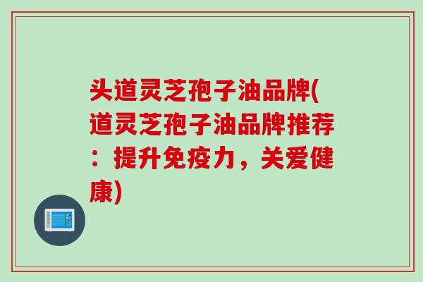 头道灵芝孢子油品牌(道灵芝孢子油品牌推荐：提升免疫力，关爱健康)