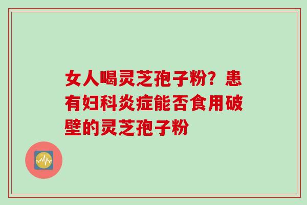 女人喝灵芝孢子粉？患有妇科炎症能否食用破壁的灵芝孢子粉