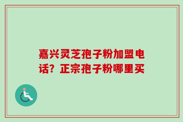 嘉兴灵芝孢子粉加盟电话?正宗孢子粉哪里买 嘉兴灵芝孢子粉加盟电话?正宗孢子粉哪里买