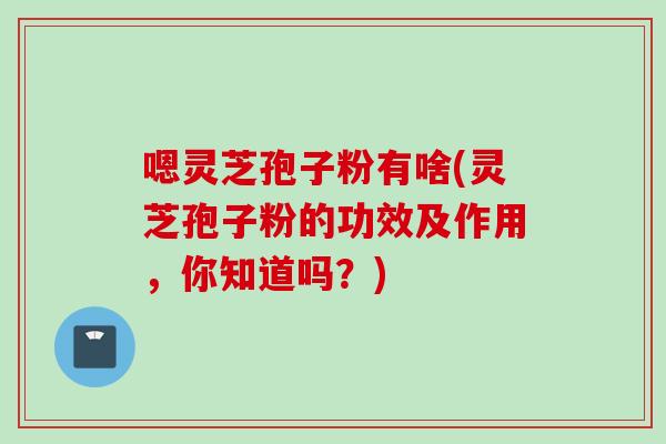 嗯灵芝孢子粉有啥(灵芝孢子粉的功效及作用,你知道吗?) 嗯灵芝孢子粉有啥(灵芝孢子粉的功效及作用,你知道吗?)