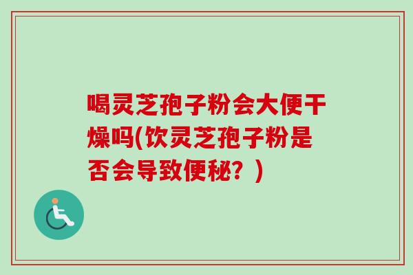 喝灵芝孢子粉会大便干燥吗(饮灵芝孢子粉是否会导致便秘？)