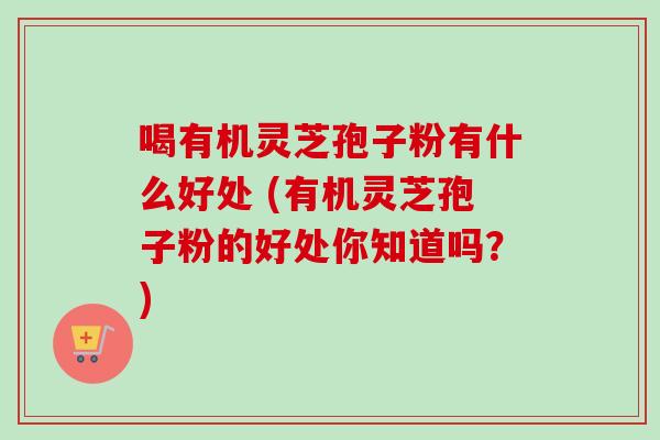 喝有机灵芝孢子粉有什么好处 (有机灵芝孢子粉的好处你知道吗？)