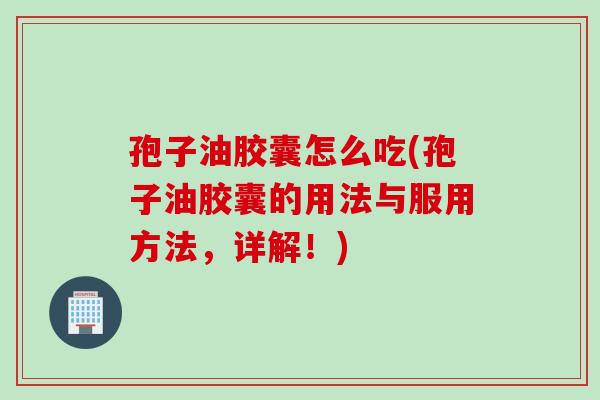 孢子油胶囊怎么吃(孢子油胶囊的用法与服用方法，详解！)
