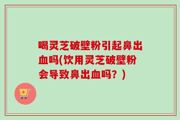 喝灵芝破壁粉引起鼻出血吗(饮用灵芝破壁粉会导致鼻出血吗？)