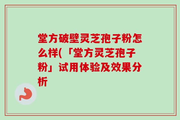 堂方破壁灵芝孢子粉怎么样(「堂方灵芝孢子粉」试用体验及效果分析