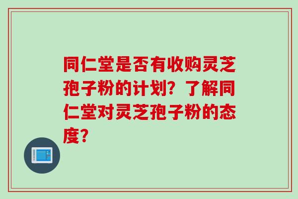 同仁堂是否有收购灵芝孢子粉的计划？了解同仁堂对灵芝孢子粉的态度？