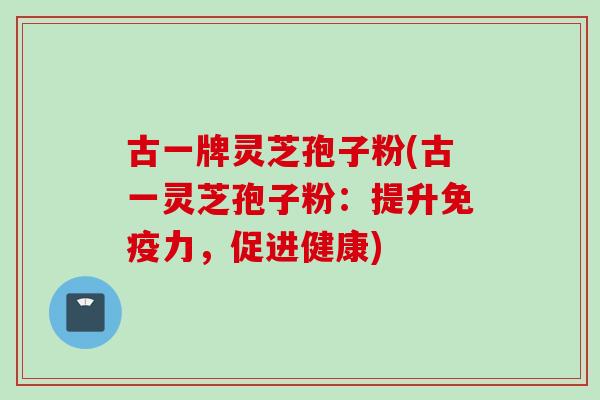 古一牌灵芝孢子粉(古一灵芝孢子粉：提升免疫力，促进健康)