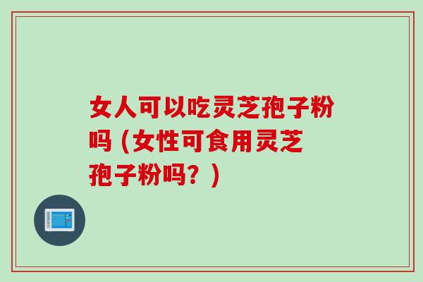 女人可以吃灵芝孢子粉吗 (女性可食用灵芝孢子粉吗？)