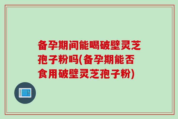 备孕期间能喝破壁灵芝孢子粉吗(备孕期能否食用破壁灵芝孢子粉)