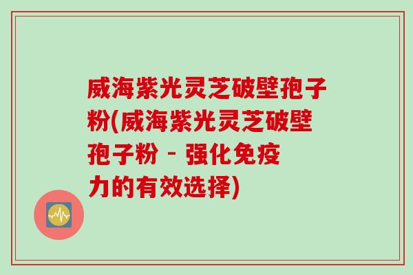 威海紫光灵芝破壁孢子粉(威海紫光灵芝破壁孢子粉 - 强化免疫力的有效选择)