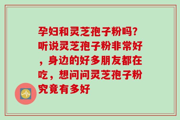 孕妇和灵芝孢子粉吗？听说灵芝孢子粉非常好，身边的好多朋友都在吃，想问问灵芝孢子粉究竟有多好