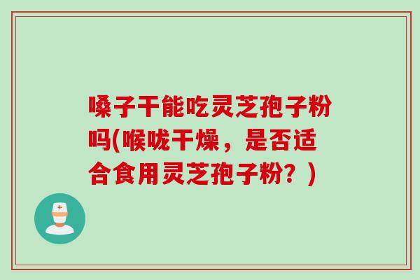 嗓子干能吃灵芝孢子粉吗(喉咙干燥，是否适合食用灵芝孢子粉？)