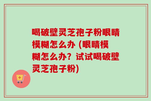 喝破壁灵芝孢子粉眼睛模糊怎么办 (眼睛模糊怎么办？试试喝破壁灵芝孢子粉)