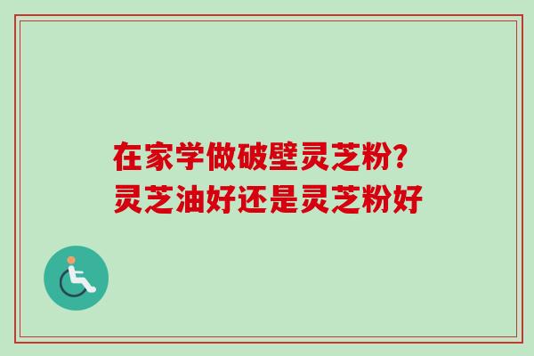 在家学做破壁灵芝粉？灵芝油好还是灵芝粉好