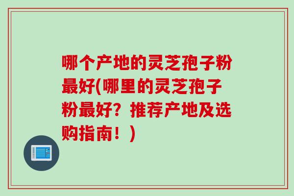 哪个产地的灵芝孢子粉好(哪里的灵芝孢子粉好?推荐产地及选购指南!) 哪个产地的灵芝孢子粉好(哪里的灵芝孢子粉好?推荐产地及选购指南!)