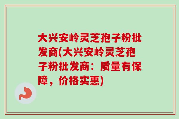 大兴安岭灵芝孢子粉批发商(大兴安岭灵芝孢子粉批发商：质量有保障，价格实惠)