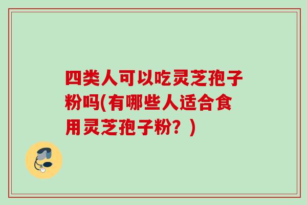 四类人可以吃灵芝孢子粉吗(有哪些人适合食用灵芝孢子粉？)