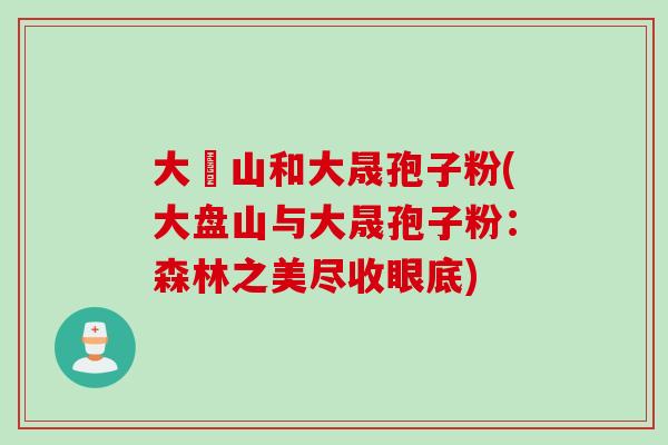 大盤山和大晟孢子粉(大盘山与大晟孢子粉：森林之美尽收眼底)